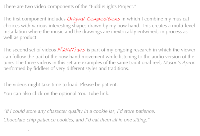 There are two video components of the “FiddleLights Project.” 

The first component includes Original Compositions in which I combine my musical choices with various interesting shapes drawn by my bow hand. This creates a multi-level installation where the music and the drawings are inextricably entwined, in process as well as product.

The second set of videos FiddleTrails is part of my ongoing research in which the viewer can follow the trail of the bow hand movement while listening to the audio version of the tune. The three videos in this set are examples of the same traditional reel, Mason’s Apron performed by fiddlers of very different styles and traditions.

The videos might take time to load. Please be patient.
You can also click on the optional You Tube link.

“If I could store any character quality in a cookie jar, I’d store patience.
Chocolate-chip-patience cookies, and I’d eat them all in one sitting.”
 Jarod Kintz, This Book is Not for Sale  